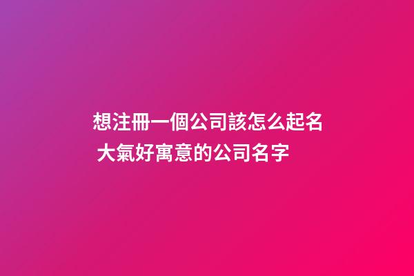 想注冊一個公司該怎么起名 大氣好寓意的公司名字
